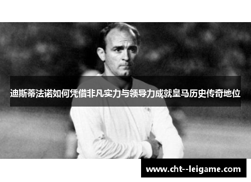 迪斯蒂法诺如何凭借非凡实力与领导力成就皇马历史传奇地位