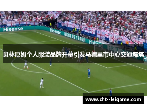 贝林厄姆个人服装品牌开幕引发马德里市中心交通瘫痪